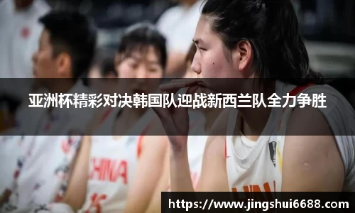 亚洲杯精彩对决韩国队迎战新西兰队全力争胜