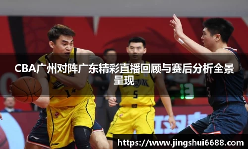 CBA广州对阵广东精彩直播回顾与赛后分析全景呈现