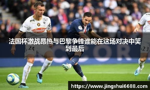 法国杯激战昂热与巴黎争锋谁能在这场对决中笑到最后