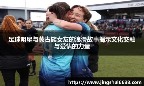 足球明星与蒙古族女友的浪漫故事揭示文化交融与爱情的力量